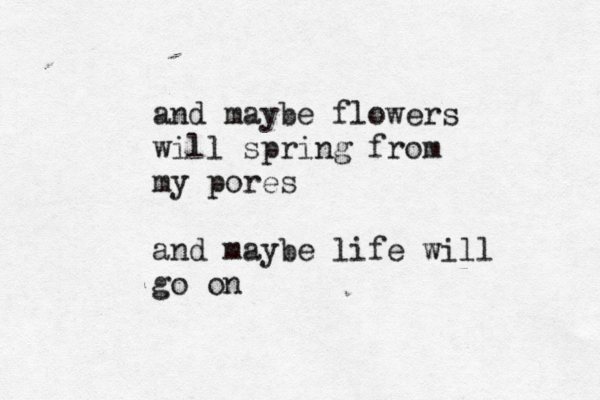 and maybe flowers will spring from my pores and maybe life will go on 