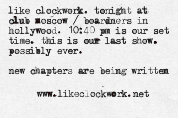 like clockwork . tonight at club moscow / boardners in hollywood. 10:40 pm is our set time. this is our last show. possibly ever. new chapters are being written www.likeclockwork.net 