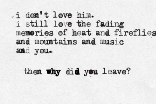 i don't love him. i still love the fading memories of heat and fireflies and mountains and music and you. then why why why dis d d d d d you leave? 