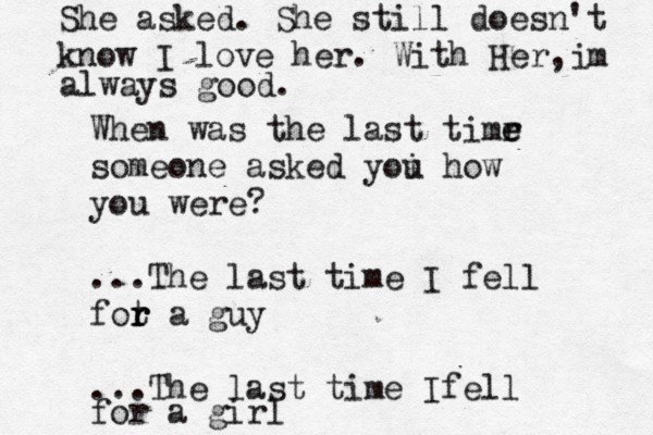 When was the last timr e e someone asked yoi u how you were? ...The last time I fell fot r r r a guy ...The last time Ifell for a girl She asked. She still doesn't know I love her. With Her, m i always good.