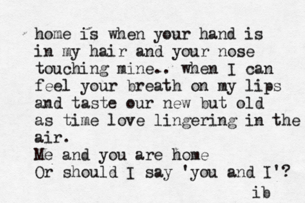 home is when your hand is in my hair and your nose touching mine.. when I can feel your breath on my lips and taste our new but old as time love lingering in the air. Me and you are home Or should I say 'you and I'? ib 