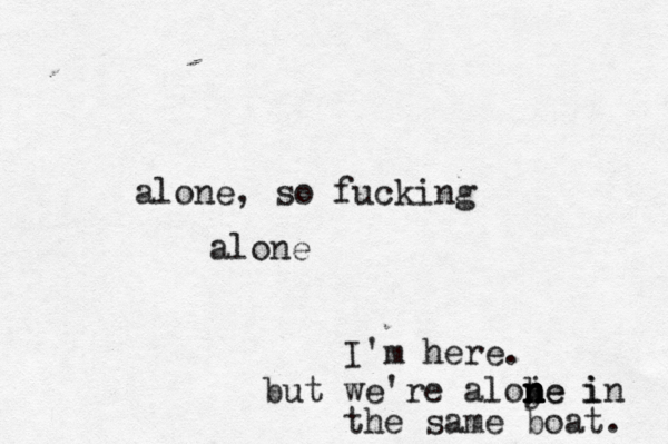 alone, so fucking alone I'm here. but we're aloje i n n b n ne in the same boat. 