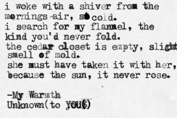 i woke with a shiver from the mornings air, si o o o o cold. i search for my flannel, the kind you'd never fold. the cedar closet is empty, slight t h smell of mold. she must have taken it with her, because the sun, it never rose. -My Warmth Unknown(to you$ ) ( ( )) ) ) YOU 