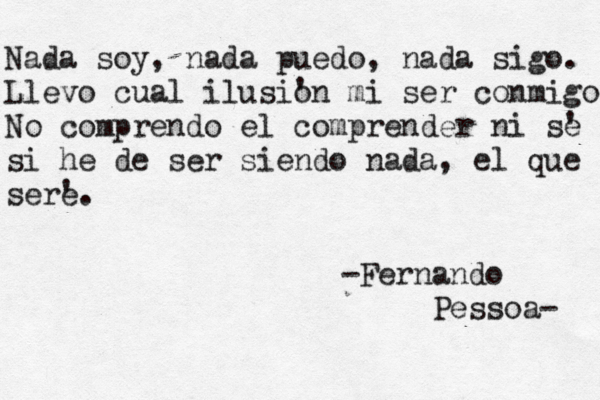 Nada soy , nada puedo, nada sigo. Llevo cual ilusi' on mi ser conmigo No comprendo el comprender ni s' e si he de ser siendo nada, el que ser' e. -Fernando Pessoa- 