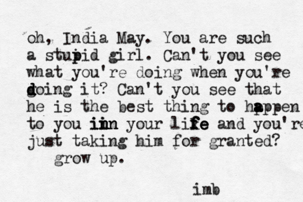 oh, India May. You are such a stui p pid girl. Can't you see what you're doing when you're g d d d doing it? Can't you see that he is the best thing to hp a a a appen to you in in in in in your lik f f f fe e e e and you're just taking him for granted? grow up. imb 