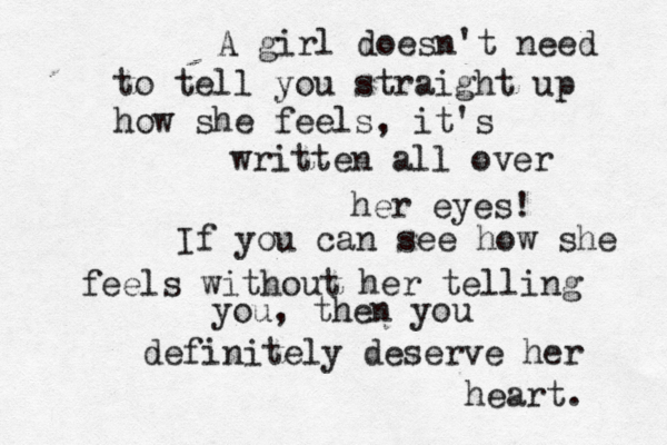 A girl doesn't need to tell you straight up how she feels, it's written all over her eyes! If you can see how she feels without her telling you, then you definitely deserve her heart. 