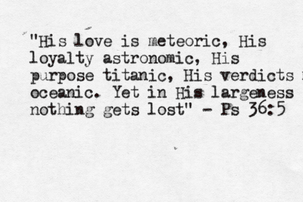 "His love is meteoric, His loyalty astronomic, His purpose titanic, His verdicts m oceanic. Yet in His largeness nothing gets lost" - Ps 36:5 