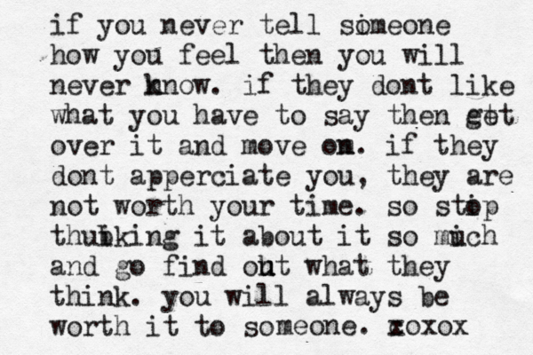 if you never tell sime o one how you feel then you will never n know. if they dont like what you have to say then et get over it and move om n. if they dont apperciate you , they are not worth your time. so stip o thubking i it about it so mic u h and go find oht u u what they think. you will always be worth it to so meone. c xoxox 