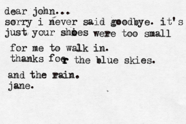 dear john... sorry i never said goodbye. it's just your shies o o o were too small for me to walk in. thanks foe r r r the blue skies. and the rain. jane. 