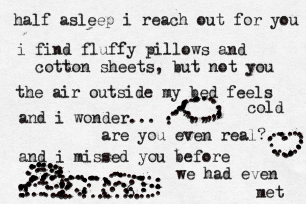 half asleep i reach out for you i find fluffy pillows and cotton sheets, but not you the air outside my bed feels cold and i wonder... are you even real? and i missed you before we had even met 1 •• . ............................................................ }} ........................................ ............................................... .............................. ............................. . .............,,,,,,,,,,,,,,,,,, ...... 6 