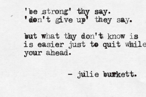 'be strong' thy say. 'don't give up' they say. but what thy don't know is is easier just to quit while your ahead. - julie burkett. 