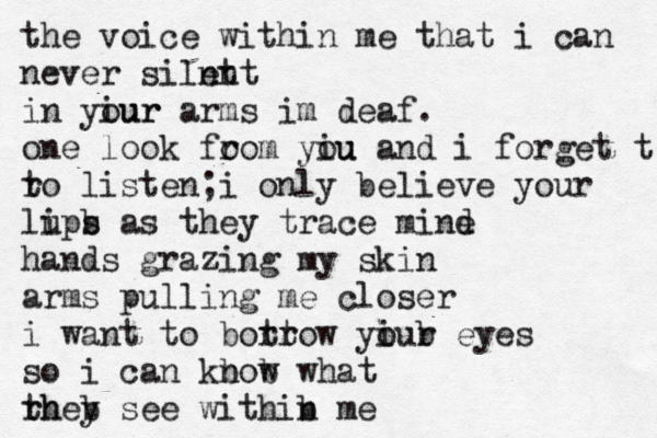 the voice within me that i can never silnt ent in yiur our arms im deaf. one look fo rom yiu ou and i forget t ro t listen;i only believe your lups i b as they trace mind e hands grazing my skin arms pulling me closer i want to bott rrow yiur o b eyes so i can kbow n b what rhey th b see withib n me 