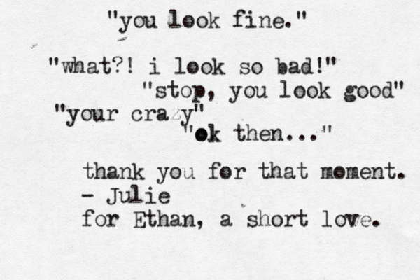 "you look fine." "what?! i look so bad!" "stop, you look good" "your crazy" "ol ok then..." thank you for that moment. - Julie for Ethan, a short love. 