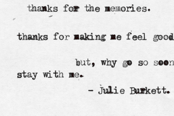 thanks for the memories. thanks for making me feel good but, why go so soon stay with me. - Julie Burkett. 