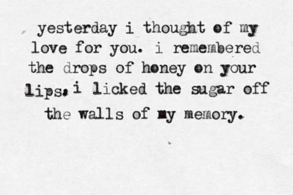 yesterday i thought of my love for you. i remembered the drops of honey on your lips. , i licked the sugar off the walls of my memory. 