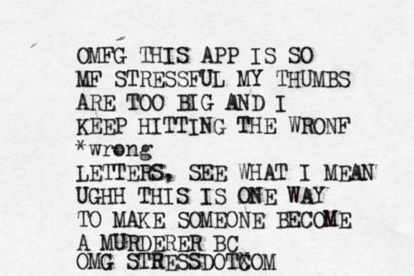 OMFG THIS APP IS SO MF STRESSFUL MY THUMBS ARE TOO BIG AND I KEEP HITTING THE WRONF *wrong LETTERS, SEE WHAT I MEAN UGHH THIS IS ONE WAY TO MAKE SOMEONE BECOME A MURDERER BC OMG STRESSDOTXO C M 