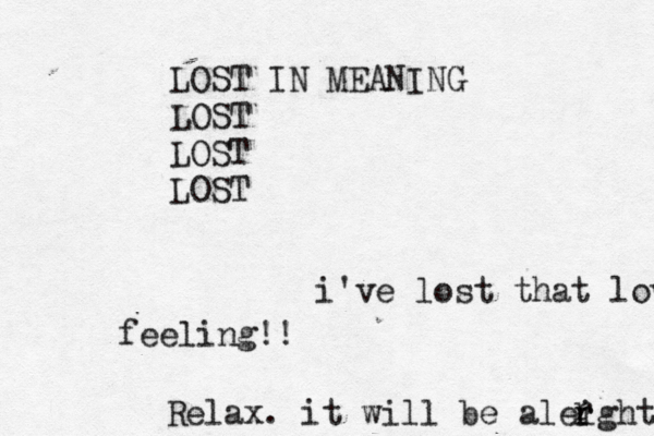 i've lost that loving feeling!! Relax. it will be aleight r r r LOST IN MEANING LOST LOST LOST