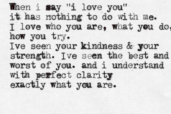 When i say "i love you" it has nothing to do with me. I love who you are, what you do, how you try. Ive seen your kindness & your strength. Ive seen the best and worst of you. and i understand with perfect clarity exactly what you are.
