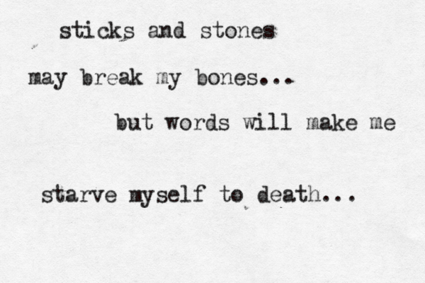 sticks and stones may break my bones... but words will make me starve myself to death... 