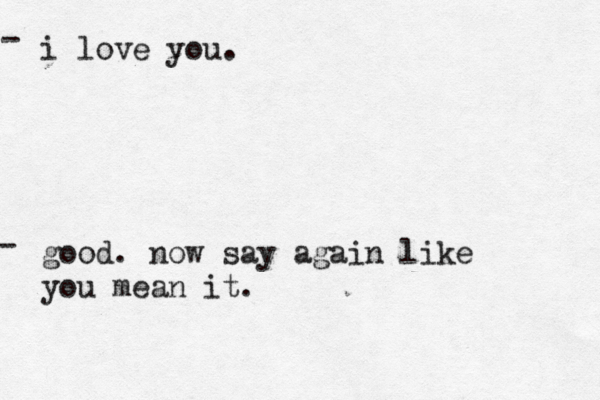 i love you. good. now say again like you mean it. - - 