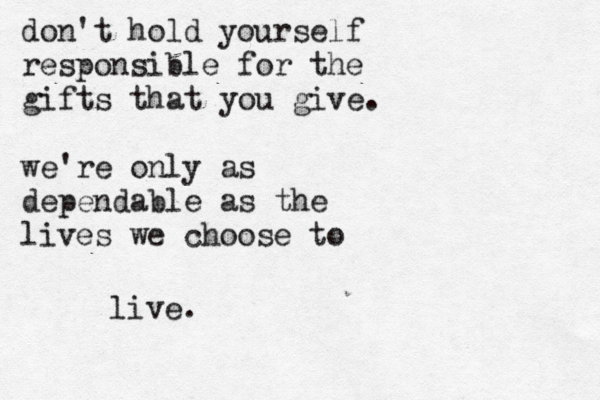 don't hold yourself responsible for the gifts that you give. we're only as dependable as the lives we choose to live.