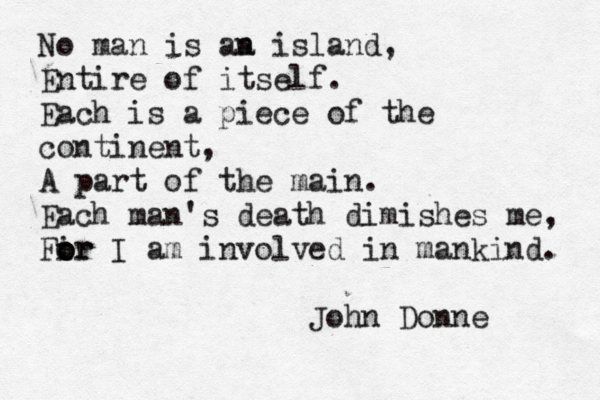 No man is aa n island, Entire of itself. Each is a piece of the continent, A part of the main. Each man's death dimishes me, Fir o o or I am involved in mankind. John Donne