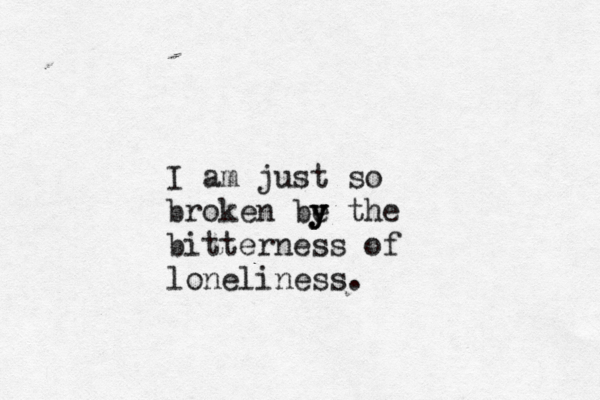 I am just so broken be y y y the bitterness of loneliness.