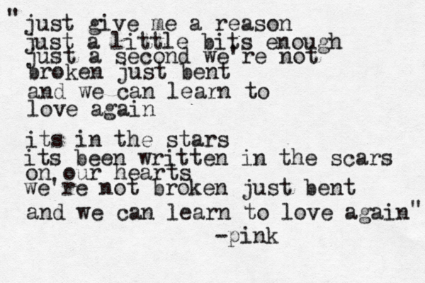 and if a double decker bus crashes into us to die by your side is such a heavenly way to die and if a ten ton truck kills te just give me a reason just a little bits enough just a second we're not broken just bent and we can learn to love again its in the stars its been written in the scars on our hearts we're not broken just bent and we can learn to love again " " -pink 