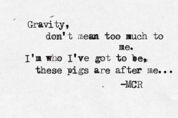 Gravity, don't mean too much to me. I'm who I've got to be, these pigs are after me... -MCR
