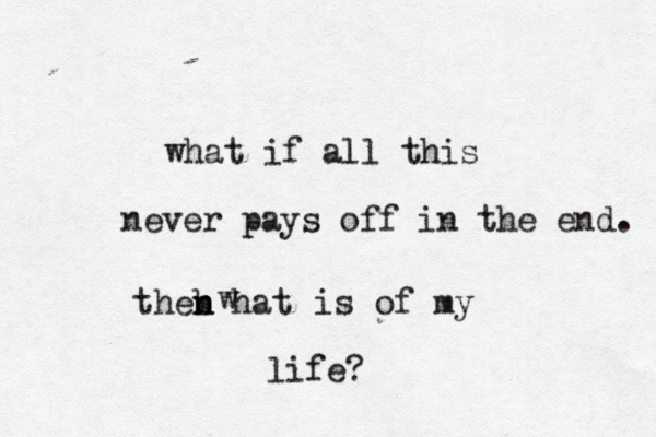 what if all this never pays off in the end. theb n n hat w is of my life? 