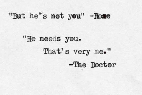 "But he's not you" -Rose "He needs you. That's very me." -The Doctor 