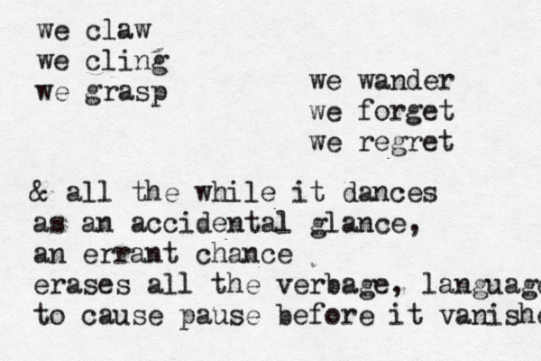 we claw we cling we grasp we wander we forget we regret & all the while it dances as an accidental glance, an errant chance erases all the verbage, language to cause pause before it vanishes 