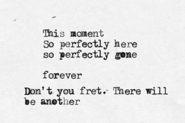 This moment So perfectly here so perfectly gone forever Don't you fret. There will be another