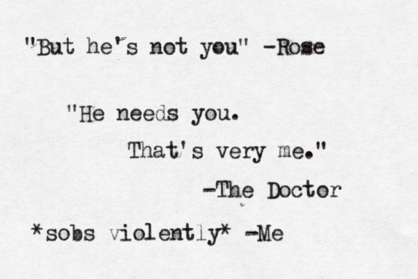 "But he's not you" -Rose "He needs you. That's very me." -The Doctor *sobs violently* -Me