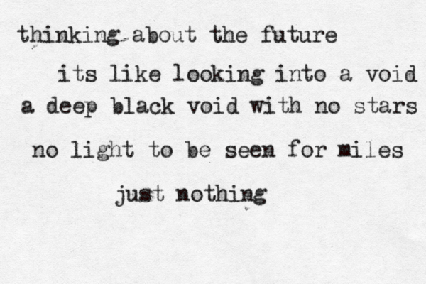 thinking about the future its like looking into a void a deep black void with no stars no light to be seen for miles just nothing