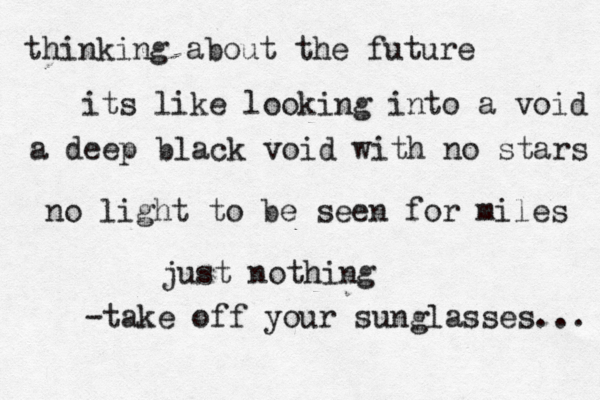 thinking about the future its like looking into a void a deep black void with no stars no light to be seen for miles just nothing -take off your sunglasses... 