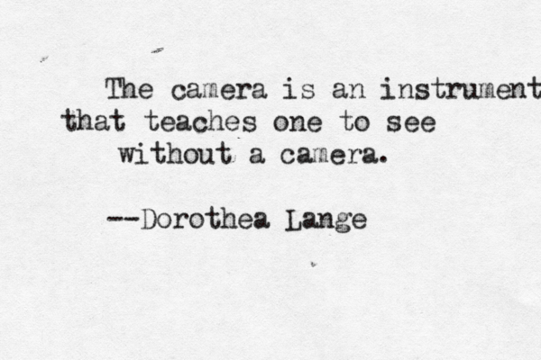 The camera is an instrument that teaches one to see without a camera. --Dorothea Lange