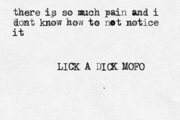 there is so much pain and i dont know how to not notice it LICK A DICK MOFO