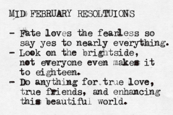 MID FEBRUARY RESOLTUIONS - Fate loves the fearless so say yes to nearly everything. - Look on the brightside, not everyone even makes it to eighteen. - Do anything for true love, true friends, and enhancing this beautiful world. 