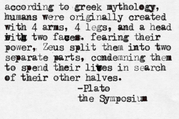 according to greek mythology, humans were originally created with 4 arms, 4 legs, and a head i w w eitg h h h two fav c c ces. fearing their power , Zeus split them into two separate parts, condemning them to spend their lic v v v b v ves in search of their other halves. -Plato the Symposium 