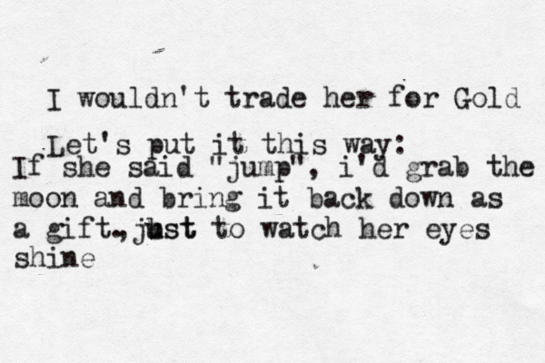 I wouldn't trade her for Gold If she said "jump", i'd grab the moon and bring it back down as a gift. Let's put it this way: just , b ust to watch her eyes shine