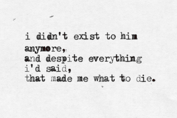 i didn't exist to him anymore, and despite everything i'd said, that made me what to die. 