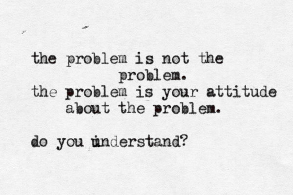 the proble m is not the problem. the problem is your attitude about the problem. do you i u understand?