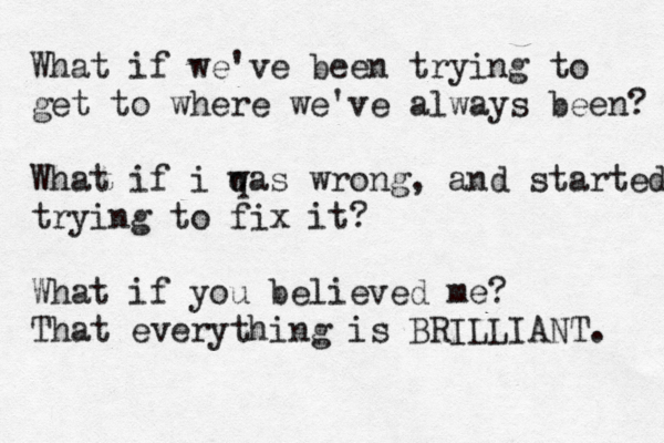What if we've been trying to get to where we've always been? What if i q was wrong, and started trying to fix it? What if you believed me? That everything is BRILLIANT. 