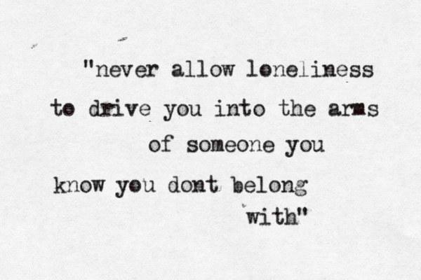 "never allow loneliness to drive you into the arms of someone you know you dont belong with" 
