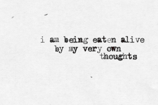 i am being eaten alive by my very own thoughts 