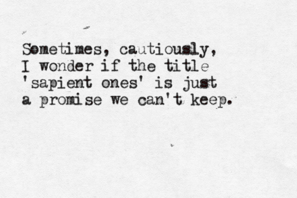 Sometimes, cautiously, I wonder if the title 'sapient ones' is just a promise we can't keep. 