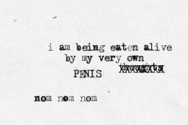 i am being eaten alive by my very own thoughts XXXXXXXX PENIS no om nom nom