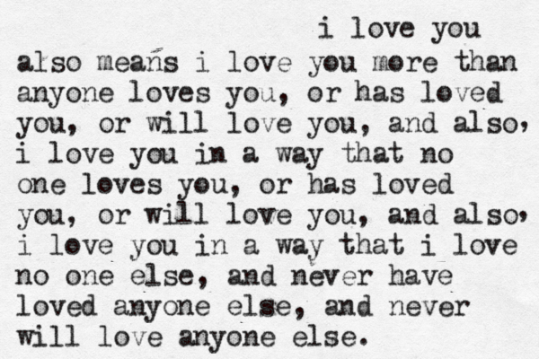 i love you also means i love you more than anyone loves you, or has loved you, or will love you, and also i love you in a way that no one loves you, or has loved you, or will love you, and also i love you in a way that i love no one else, and never have loved anyone else, and never will love anyone else. , , 
