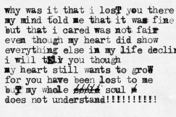 why was it that i losy T T T you there my mind told me that it was fine but that i cared was not fair even though my heart did show everything else in my life declin i will till E E v you though my heart still wants to groe W W W for you have been lost to me buy T T T my whole sould - ----- ///// soul m - / does not understand!!!!!!!!!! 